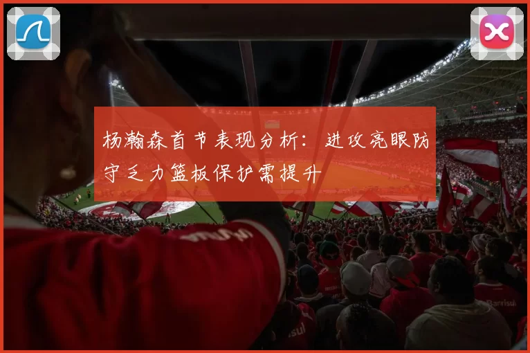 杨瀚森首节表现分析：进攻亮眼防守乏力篮板保护需提升