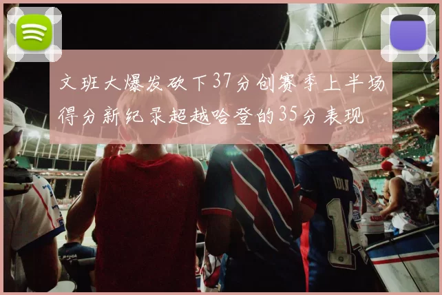 文班大爆发砍下37分创赛季上半场得分新纪录超越哈登的35分表现