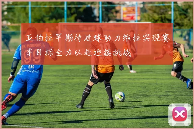 亚伯拉罕期待进球助力维拉实现赛季目标全力以赴迎接挑战