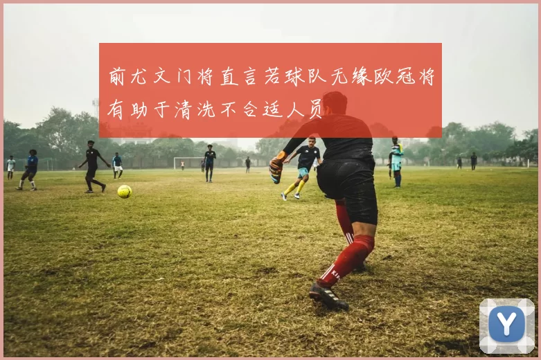 前尤文门将直言若球队无缘欧冠将有助于清洗不合适人员