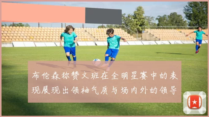 布伦森称赞文班在全明星赛中的表现展现出领袖气质与场内外的领导力