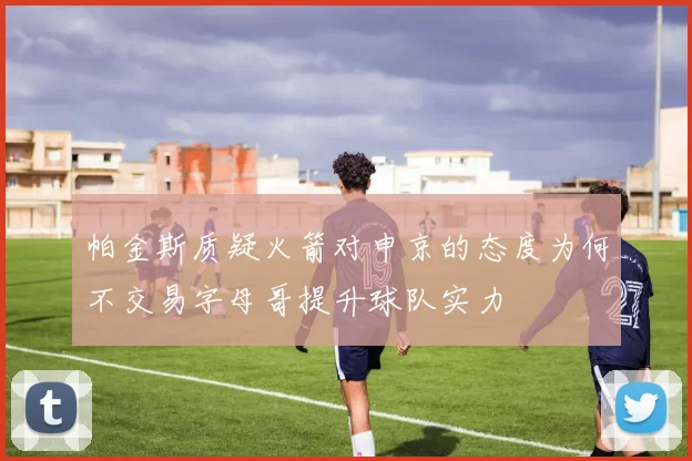 帕金斯质疑火箭对申京的态度为何不交易字母哥提升球队实力