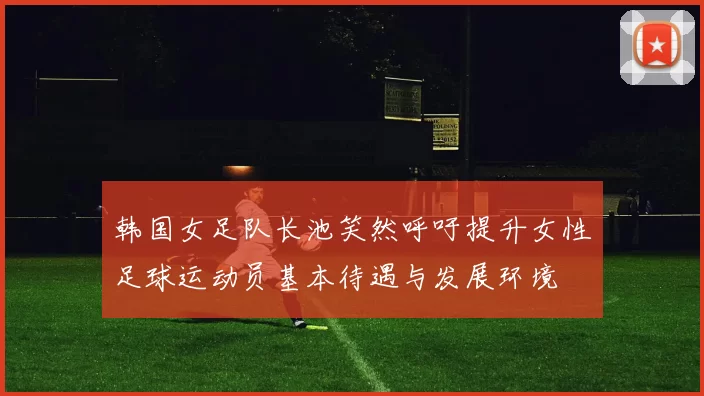 韩国女足队长池笑然呼吁提升女性足球运动员基本待遇与发展环境