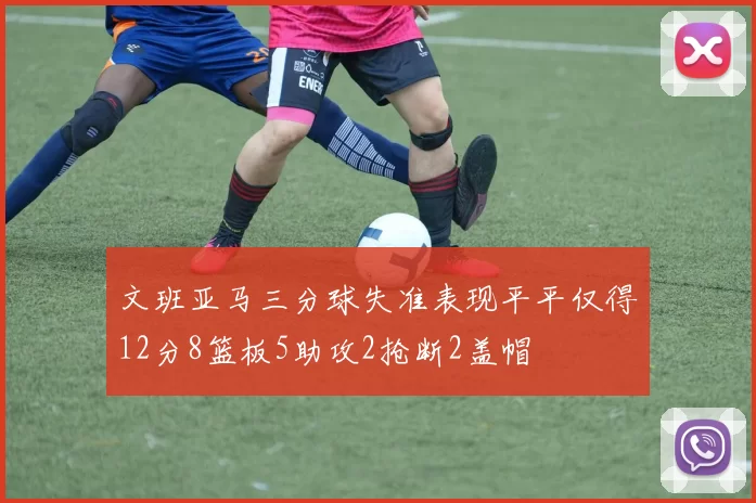 文班亚马三分球失准表现平平仅得12分8篮板5助攻2抢断2盖帽