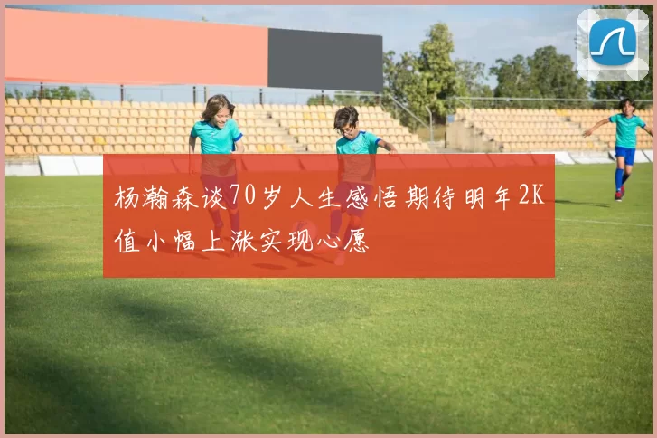 杨瀚森谈70岁人生感悟期待明年2K值小幅上涨实现心愿