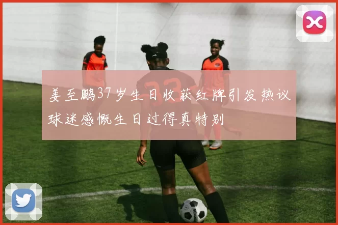 姜至鹏37岁生日收获红牌引发热议球迷感慨生日过得真特别
